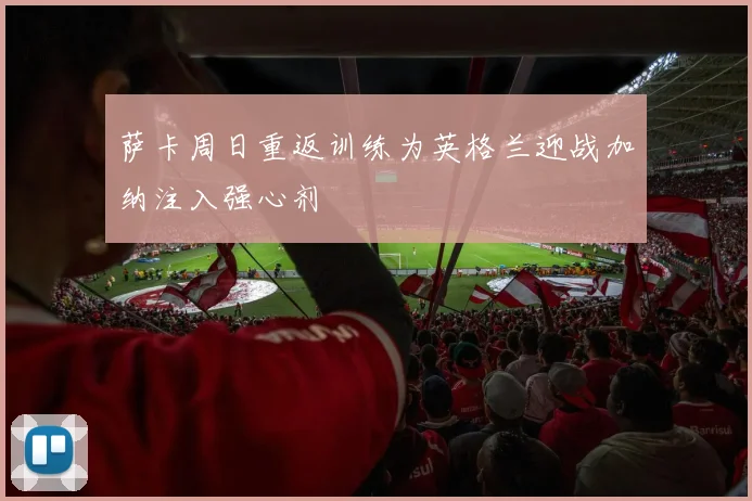 萨卡周日重返训练为英格兰迎战加纳注入强心剂