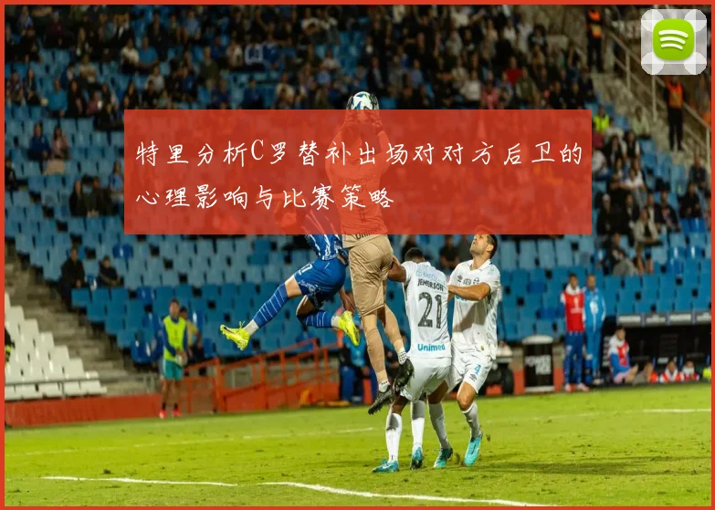 特里分析C罗替补出场对对方后卫的心理影响与比赛策略