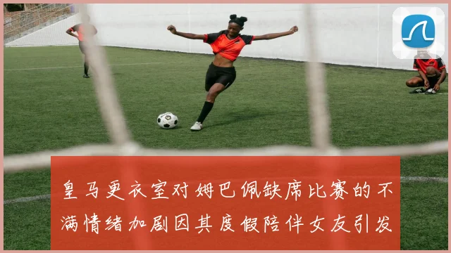 皇马更衣室对姆巴佩缺席比赛的不满情绪加剧因其度假陪伴女友引发争议