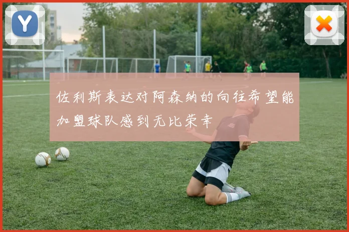 佐利斯表达对阿森纳的向往希望能加盟球队感到无比荣幸
