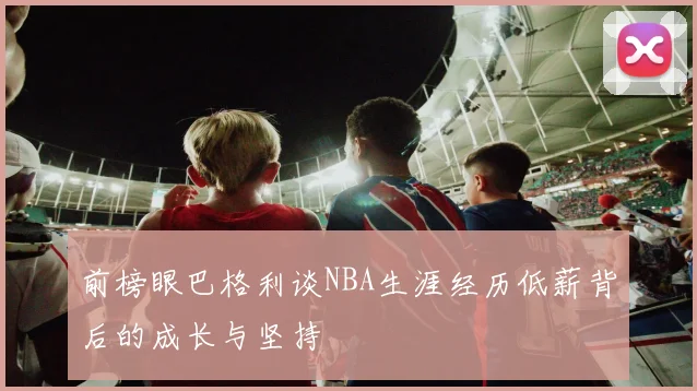 前榜眼巴格利谈NBA生涯经历低薪背后的成长与坚持