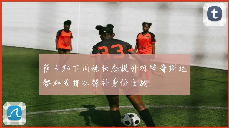 萨卡私下训练状态提升对阵哥斯达黎加或将以替补身份出战
