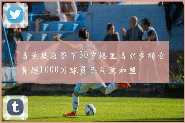 马竞接近签下30岁格里马尔多转会费超1000万球员已同意加盟