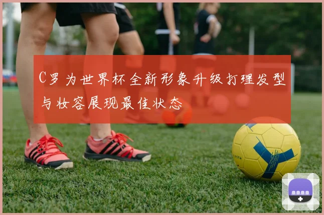 C罗为世界杯全新形象升级打理发型与妆容展现最佳状态