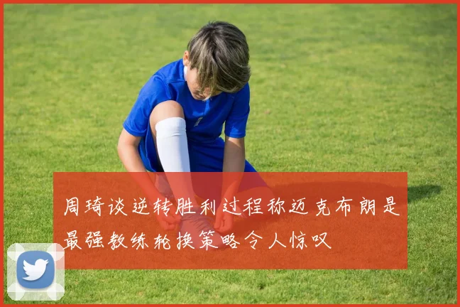 周琦谈逆转胜利过程称迈克布朗是最强教练轮换策略令人惊叹