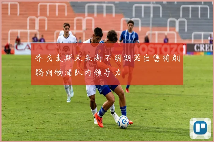 乔戈麦斯未来尚不明朗若出售将削弱利物浦队内领导力