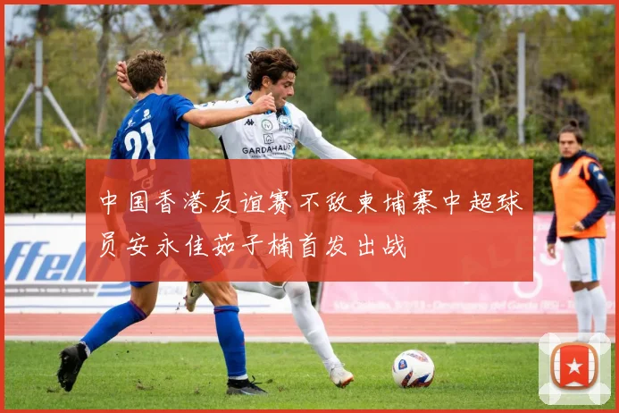 中国香港友谊赛不敌柬埔寨中超球员安永佳茹子楠首发出战