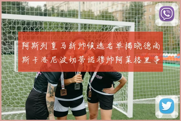 阿斯列皇马新帅候选名单揭晓德尚斯卡洛尼波切蒂诺穆帅阿莱格里争夺教鞭