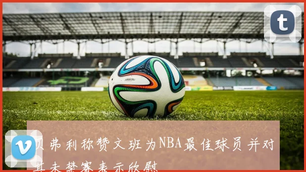 贝弗利称赞文班为NBA最佳球员并对其未禁赛表示欣慰