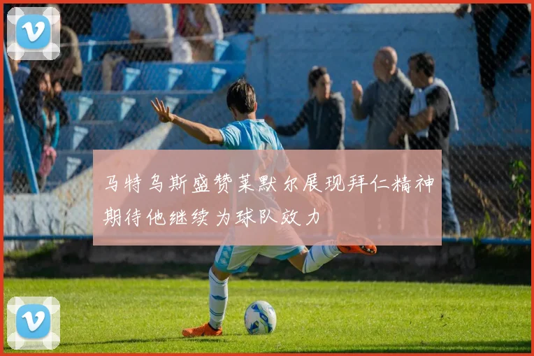 马特乌斯盛赞莱默尔展现拜仁精神期待他继续为球队效力