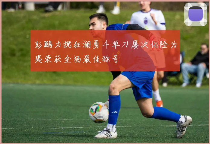 彭鹏力挽狂澜勇斗单刀屡次化险为夷荣获全场最佳称号